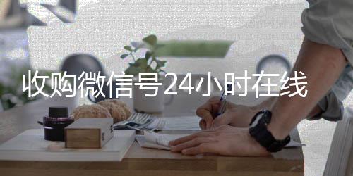 收购微信号24小时在线24小时回收vx在线秒结平台（收购微信号的联系方式）